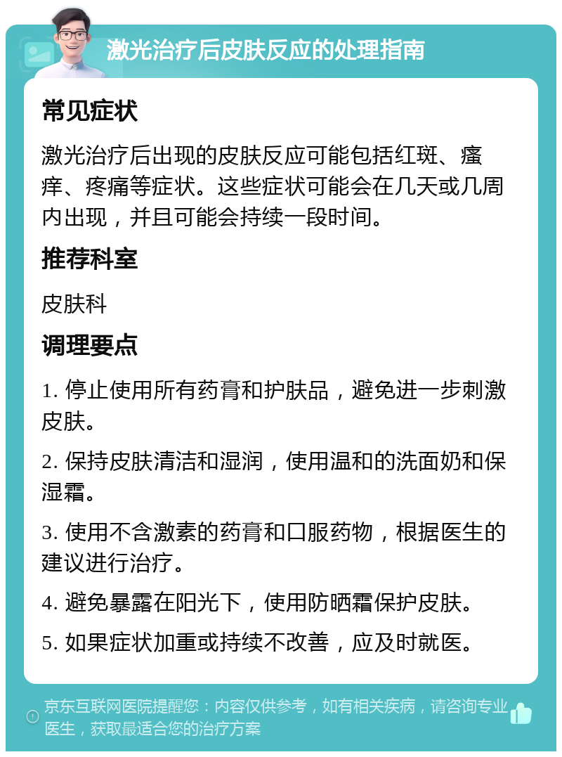 激光治疗后皮肤反应的处理指南 常见症状 激光治疗后出现的皮肤反应可能包括红斑、瘙痒、疼痛等症状。这些症状可能会在几天或几周内出现，并且可能会持续一段时间。 推荐科室 皮肤科 调理要点 1. 停止使用所有药膏和护肤品，避免进一步刺激皮肤。 2. 保持皮肤清洁和湿润，使用温和的洗面奶和保湿霜。 3. 使用不含激素的药膏和口服药物，根据医生的建议进行治疗。 4. 避免暴露在阳光下，使用防晒霜保护皮肤。 5. 如果症状加重或持续不改善，应及时就医。