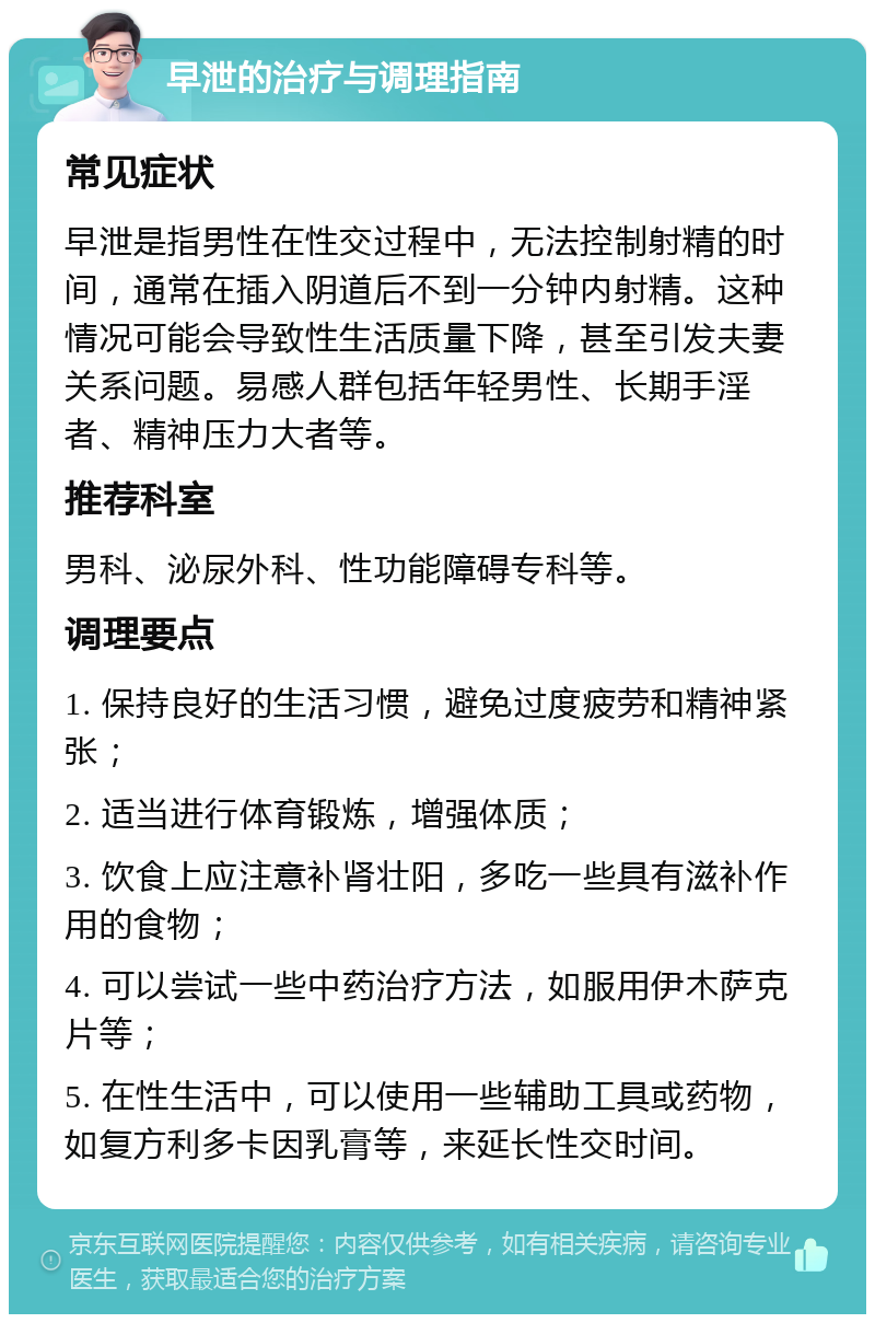 早泄的治疗与调理指南 常见症状 早泄是指男性在性交过程中，无法控制射精的时间，通常在插入阴道后不到一分钟内射精。这种情况可能会导致性生活质量下降，甚至引发夫妻关系问题。易感人群包括年轻男性、长期手淫者、精神压力大者等。 推荐科室 男科、泌尿外科、性功能障碍专科等。 调理要点 1. 保持良好的生活习惯，避免过度疲劳和精神紧张； 2. 适当进行体育锻炼，增强体质； 3. 饮食上应注意补肾壮阳，多吃一些具有滋补作用的食物； 4. 可以尝试一些中药治疗方法，如服用伊木萨克片等； 5. 在性生活中，可以使用一些辅助工具或药物，如复方利多卡因乳膏等，来延长性交时间。