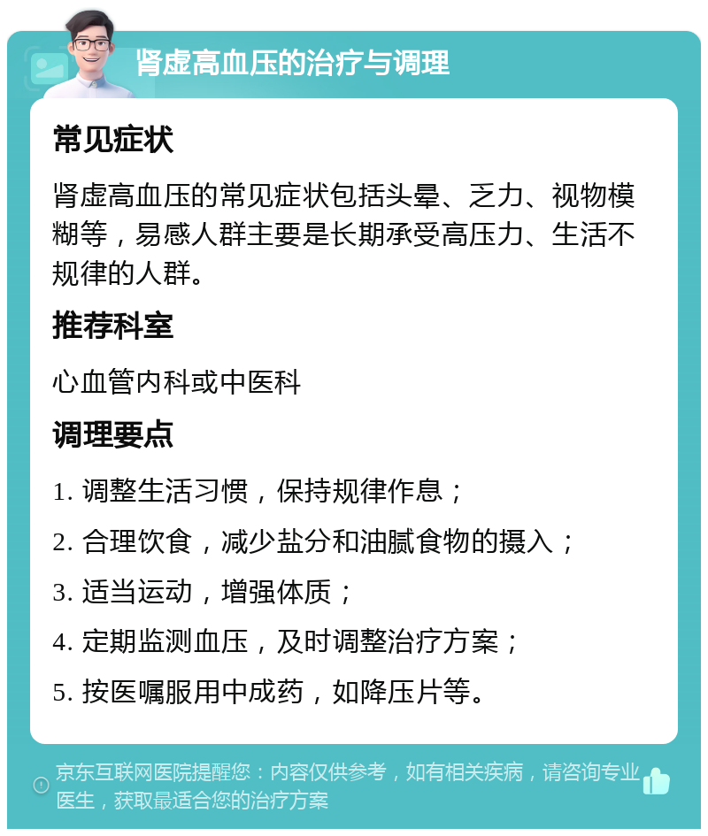 肾虚高血压的治疗与调理 常见症状 肾虚高血压的常见症状包括头晕、乏力、视物模糊等，易感人群主要是长期承受高压力、生活不规律的人群。 推荐科室 心血管内科或中医科 调理要点 1. 调整生活习惯，保持规律作息； 2. 合理饮食，减少盐分和油腻食物的摄入； 3. 适当运动，增强体质； 4. 定期监测血压，及时调整治疗方案； 5. 按医嘱服用中成药，如降压片等。