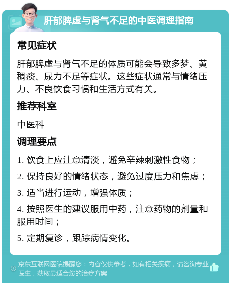 肝郁脾虚与肾气不足的中医调理指南 常见症状 肝郁脾虚与肾气不足的体质可能会导致多梦、黄稠痰、尿力不足等症状。这些症状通常与情绪压力、不良饮食习惯和生活方式有关。 推荐科室 中医科 调理要点 1. 饮食上应注意清淡，避免辛辣刺激性食物； 2. 保持良好的情绪状态，避免过度压力和焦虑； 3. 适当进行运动，增强体质； 4. 按照医生的建议服用中药，注意药物的剂量和服用时间； 5. 定期复诊，跟踪病情变化。