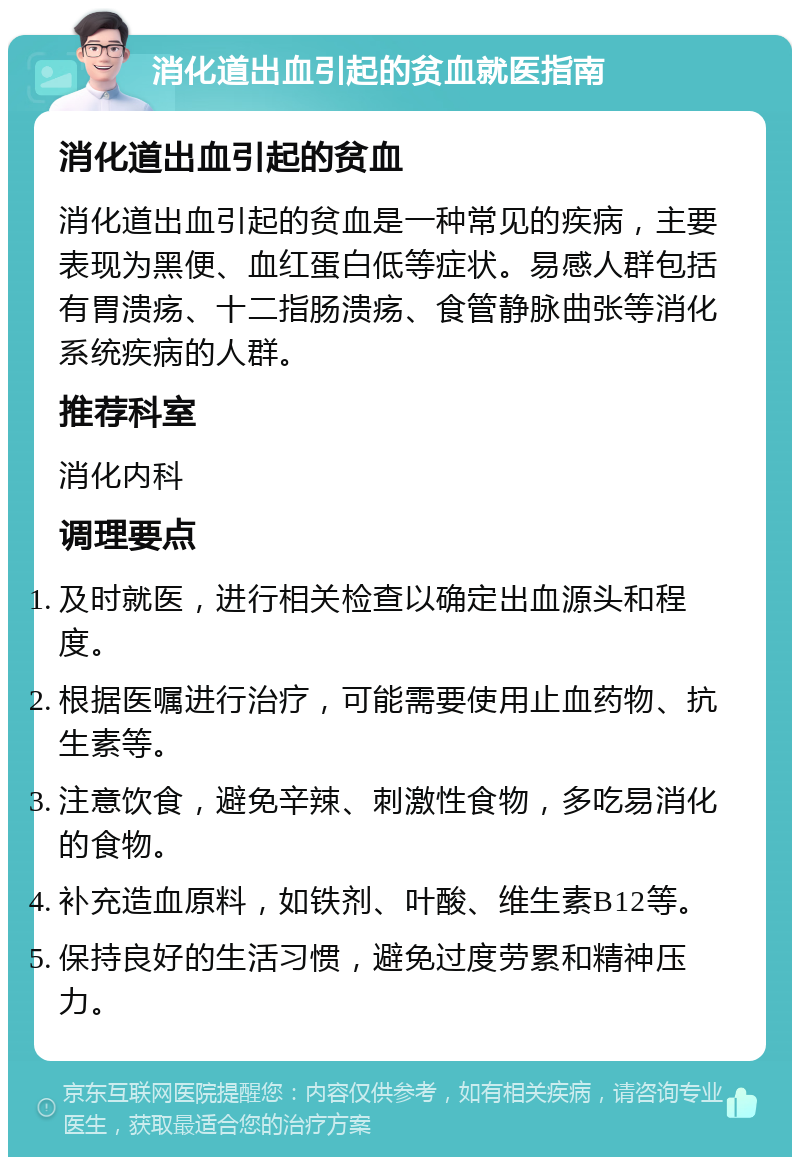 消化道出血引起的贫血就医指南 消化道出血引起的贫血 消化道出血引起的贫血是一种常见的疾病，主要表现为黑便、血红蛋白低等症状。易感人群包括有胃溃疡、十二指肠溃疡、食管静脉曲张等消化系统疾病的人群。 推荐科室 消化内科 调理要点 及时就医，进行相关检查以确定出血源头和程度。 根据医嘱进行治疗，可能需要使用止血药物、抗生素等。 注意饮食，避免辛辣、刺激性食物，多吃易消化的食物。 补充造血原料，如铁剂、叶酸、维生素B12等。 保持良好的生活习惯，避免过度劳累和精神压力。