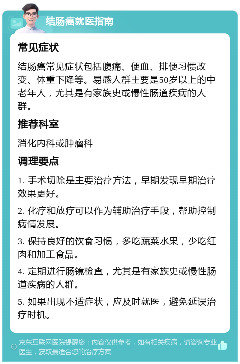 结肠癌就医指南 常见症状 结肠癌常见症状包括腹痛、便血、排便习惯改变、体重下降等。易感人群主要是50岁以上的中老年人，尤其是有家族史或慢性肠道疾病的人群。 推荐科室 消化内科或肿瘤科 调理要点 1. 手术切除是主要治疗方法，早期发现早期治疗效果更好。 2. 化疗和放疗可以作为辅助治疗手段，帮助控制病情发展。 3. 保持良好的饮食习惯，多吃蔬菜水果，少吃红肉和加工食品。 4. 定期进行肠镜检查，尤其是有家族史或慢性肠道疾病的人群。 5. 如果出现不适症状，应及时就医，避免延误治疗时机。