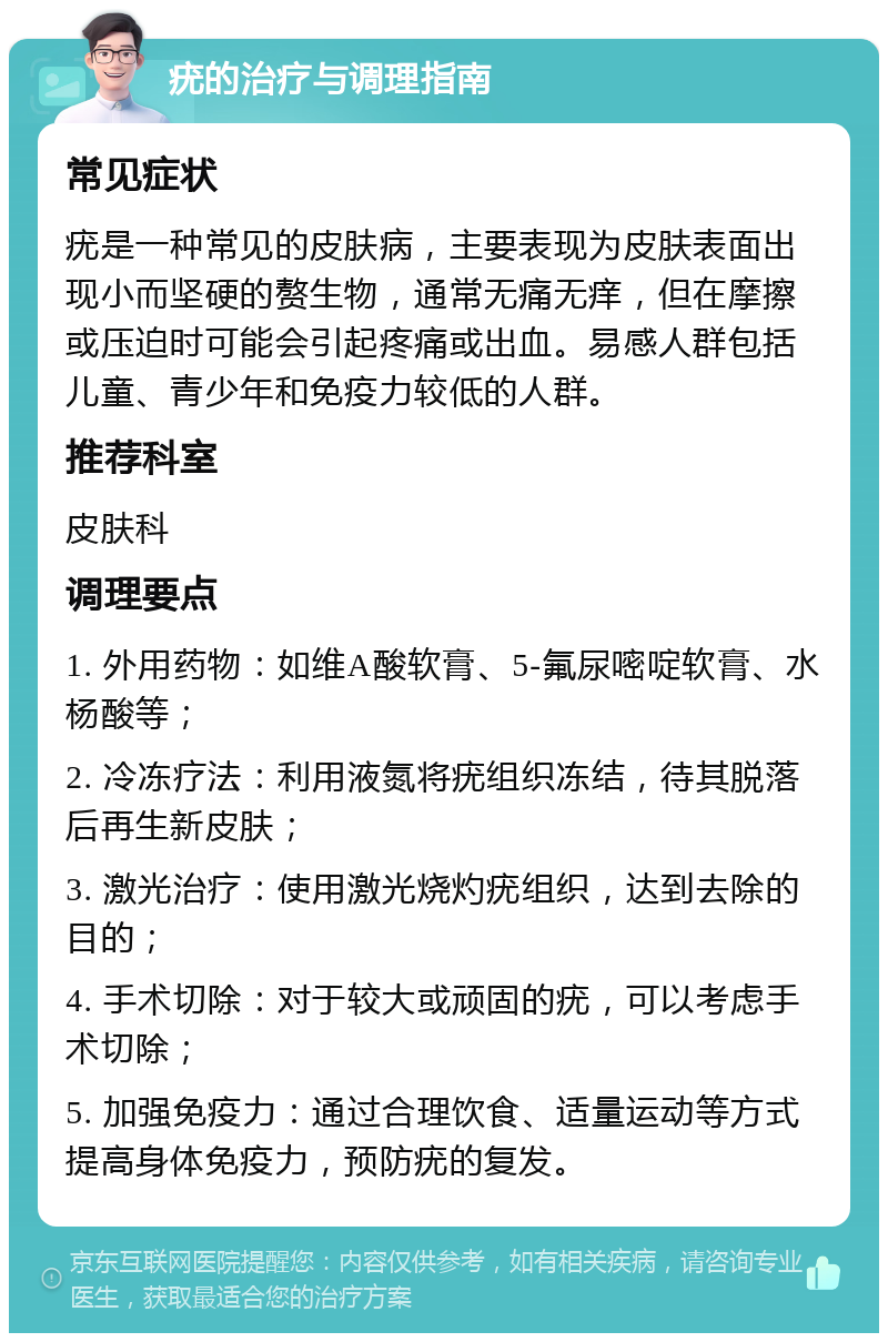 疣的治疗与调理指南 常见症状 疣是一种常见的皮肤病，主要表现为皮肤表面出现小而坚硬的赘生物，通常无痛无痒，但在摩擦或压迫时可能会引起疼痛或出血。易感人群包括儿童、青少年和免疫力较低的人群。 推荐科室 皮肤科 调理要点 1. 外用药物：如维A酸软膏、5-氟尿嘧啶软膏、水杨酸等； 2. 冷冻疗法：利用液氮将疣组织冻结，待其脱落后再生新皮肤； 3. 激光治疗：使用激光烧灼疣组织，达到去除的目的； 4. 手术切除：对于较大或顽固的疣，可以考虑手术切除； 5. 加强免疫力：通过合理饮食、适量运动等方式提高身体免疫力，预防疣的复发。