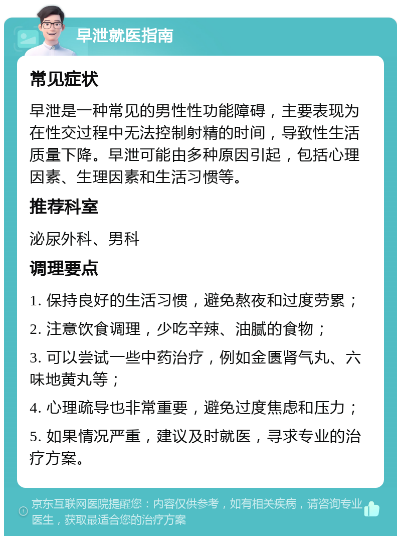 早泄就医指南 常见症状 早泄是一种常见的男性性功能障碍，主要表现为在性交过程中无法控制射精的时间，导致性生活质量下降。早泄可能由多种原因引起，包括心理因素、生理因素和生活习惯等。 推荐科室 泌尿外科、男科 调理要点 1. 保持良好的生活习惯，避免熬夜和过度劳累； 2. 注意饮食调理，少吃辛辣、油腻的食物； 3. 可以尝试一些中药治疗，例如金匮肾气丸、六味地黄丸等； 4. 心理疏导也非常重要，避免过度焦虑和压力； 5. 如果情况严重，建议及时就医，寻求专业的治疗方案。