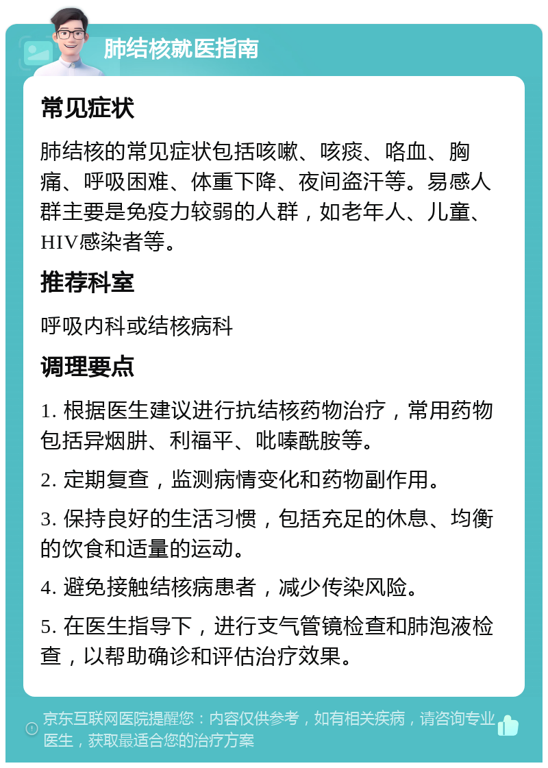 肺结核就医指南 常见症状 肺结核的常见症状包括咳嗽、咳痰、咯血、胸痛、呼吸困难、体重下降、夜间盗汗等。易感人群主要是免疫力较弱的人群，如老年人、儿童、HIV感染者等。 推荐科室 呼吸内科或结核病科 调理要点 1. 根据医生建议进行抗结核药物治疗，常用药物包括异烟肼、利福平、吡嗪酰胺等。 2. 定期复查，监测病情变化和药物副作用。 3. 保持良好的生活习惯，包括充足的休息、均衡的饮食和适量的运动。 4. 避免接触结核病患者，减少传染风险。 5. 在医生指导下，进行支气管镜检查和肺泡液检查，以帮助确诊和评估治疗效果。