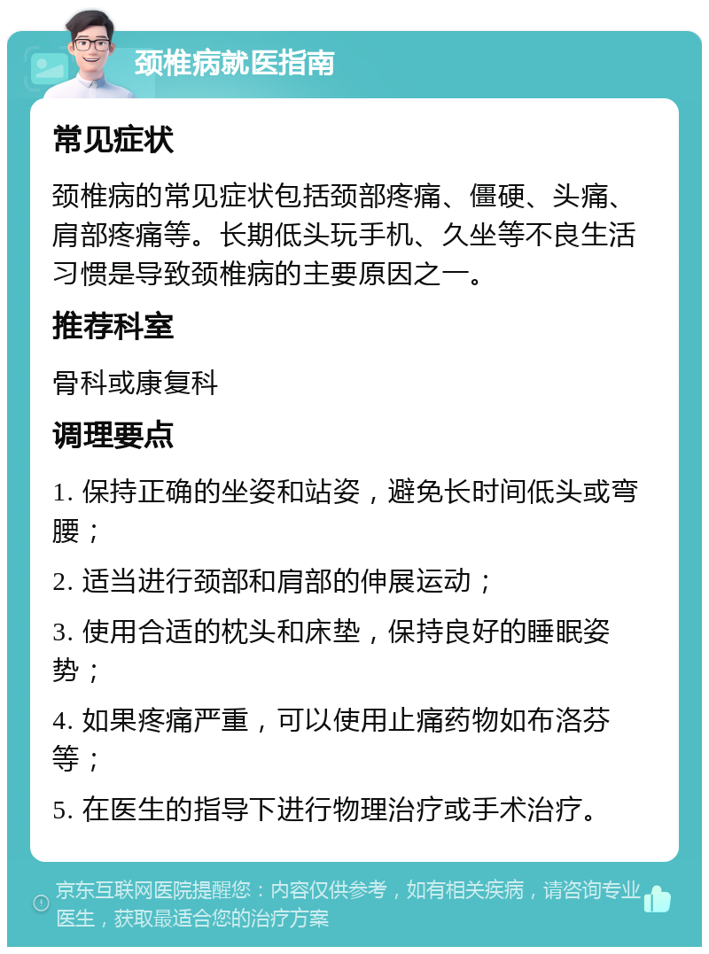 颈椎病就医指南 常见症状 颈椎病的常见症状包括颈部疼痛、僵硬、头痛、肩部疼痛等。长期低头玩手机、久坐等不良生活习惯是导致颈椎病的主要原因之一。 推荐科室 骨科或康复科 调理要点 1. 保持正确的坐姿和站姿，避免长时间低头或弯腰； 2. 适当进行颈部和肩部的伸展运动； 3. 使用合适的枕头和床垫，保持良好的睡眠姿势； 4. 如果疼痛严重，可以使用止痛药物如布洛芬等； 5. 在医生的指导下进行物理治疗或手术治疗。