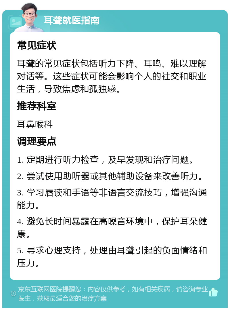 耳聋就医指南 常见症状 耳聋的常见症状包括听力下降、耳鸣、难以理解对话等。这些症状可能会影响个人的社交和职业生活，导致焦虑和孤独感。 推荐科室 耳鼻喉科 调理要点 1. 定期进行听力检查，及早发现和治疗问题。 2. 尝试使用助听器或其他辅助设备来改善听力。 3. 学习唇读和手语等非语言交流技巧，增强沟通能力。 4. 避免长时间暴露在高噪音环境中，保护耳朵健康。 5. 寻求心理支持，处理由耳聋引起的负面情绪和压力。