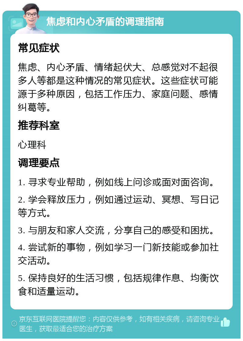 焦虑和内心矛盾的调理指南 常见症状 焦虑、内心矛盾、情绪起伏大、总感觉对不起很多人等都是这种情况的常见症状。这些症状可能源于多种原因，包括工作压力、家庭问题、感情纠葛等。 推荐科室 心理科 调理要点 1. 寻求专业帮助，例如线上问诊或面对面咨询。 2. 学会释放压力，例如通过运动、冥想、写日记等方式。 3. 与朋友和家人交流，分享自己的感受和困扰。 4. 尝试新的事物，例如学习一门新技能或参加社交活动。 5. 保持良好的生活习惯，包括规律作息、均衡饮食和适量运动。