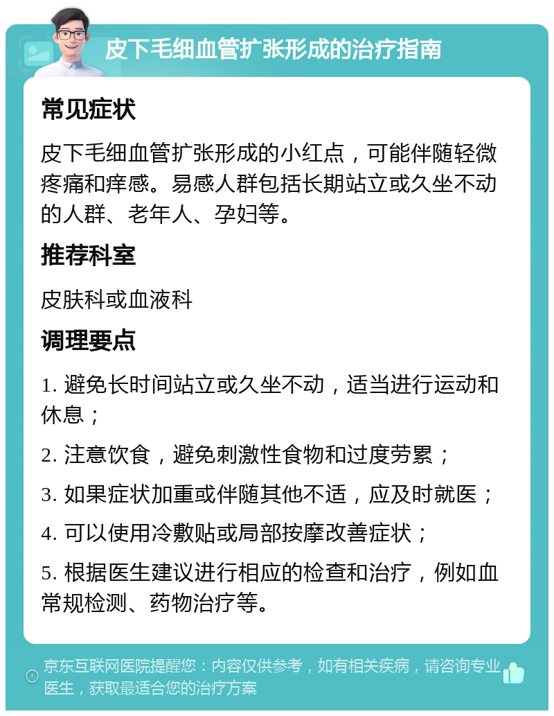 皮下毛细血管扩张形成的治疗指南 常见症状 皮下毛细血管扩张形成的小红点，可能伴随轻微疼痛和痒感。易感人群包括长期站立或久坐不动的人群、老年人、孕妇等。 推荐科室 皮肤科或血液科 调理要点 1. 避免长时间站立或久坐不动，适当进行运动和休息； 2. 注意饮食，避免刺激性食物和过度劳累； 3. 如果症状加重或伴随其他不适，应及时就医； 4. 可以使用冷敷贴或局部按摩改善症状； 5. 根据医生建议进行相应的检查和治疗，例如血常规检测、药物治疗等。