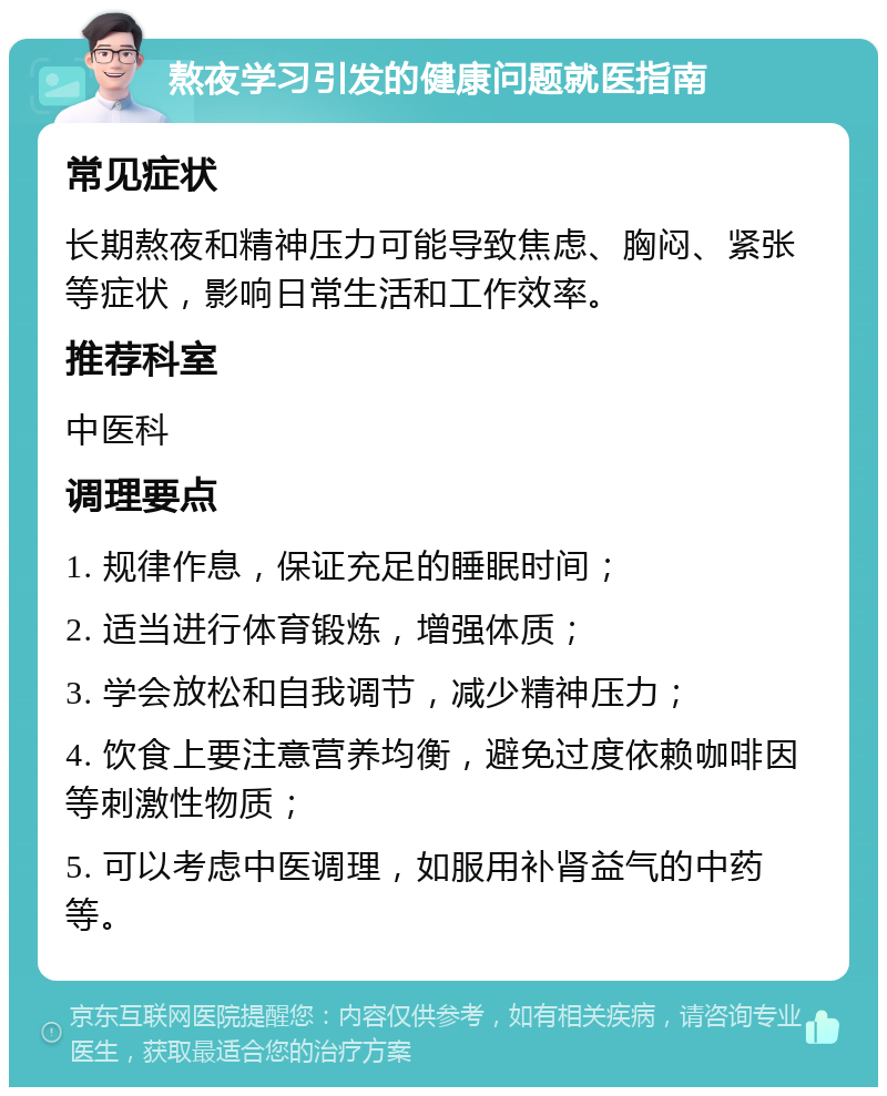 熬夜学习引发的健康问题就医指南 常见症状 长期熬夜和精神压力可能导致焦虑、胸闷、紧张等症状，影响日常生活和工作效率。 推荐科室 中医科 调理要点 1. 规律作息，保证充足的睡眠时间； 2. 适当进行体育锻炼，增强体质； 3. 学会放松和自我调节，减少精神压力； 4. 饮食上要注意营养均衡，避免过度依赖咖啡因等刺激性物质； 5. 可以考虑中医调理，如服用补肾益气的中药等。