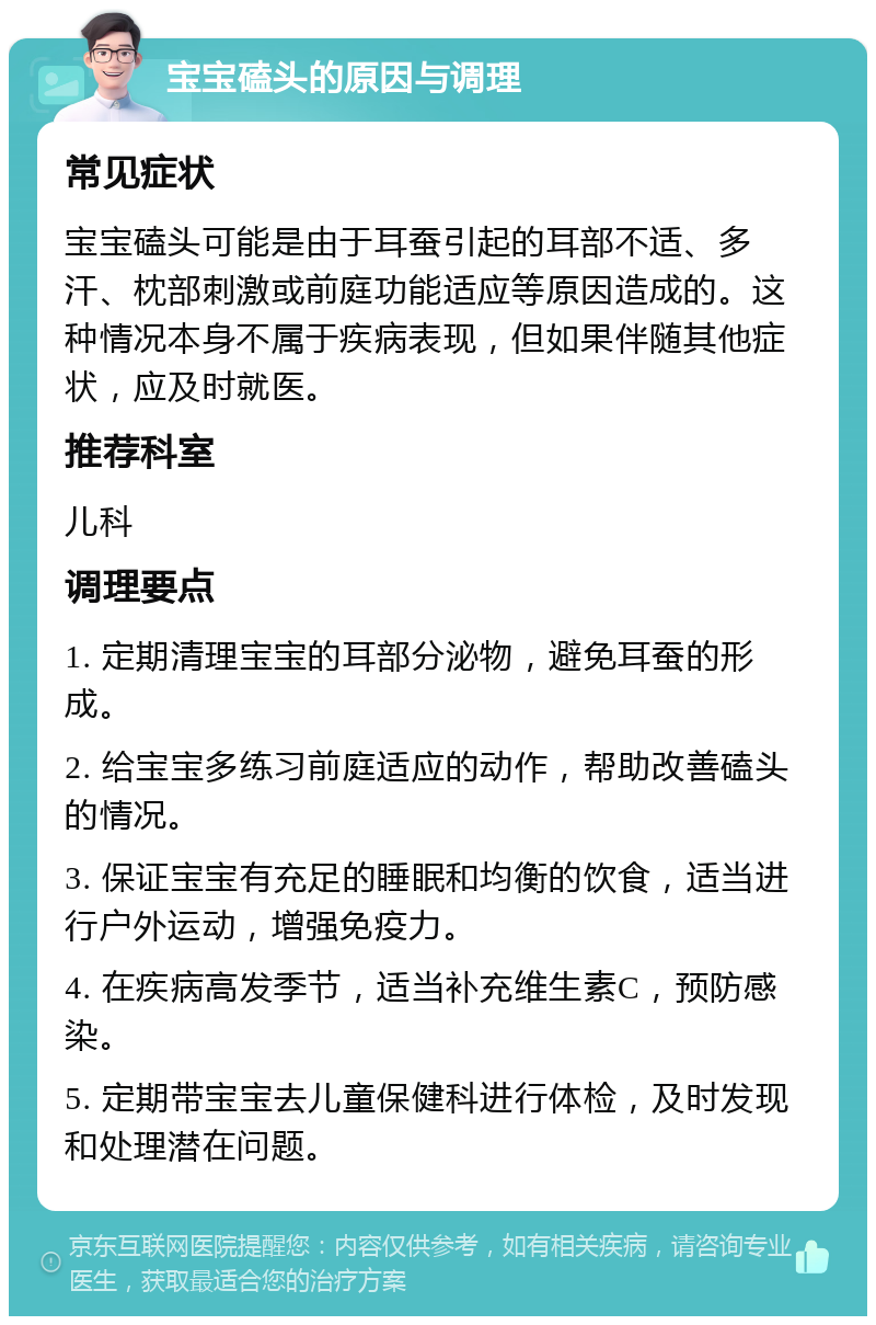 宝宝磕头的原因与调理 常见症状 宝宝磕头可能是由于耳蚕引起的耳部不适、多汗、枕部刺激或前庭功能适应等原因造成的。这种情况本身不属于疾病表现，但如果伴随其他症状，应及时就医。 推荐科室 儿科 调理要点 1. 定期清理宝宝的耳部分泌物，避免耳蚕的形成。 2. 给宝宝多练习前庭适应的动作，帮助改善磕头的情况。 3. 保证宝宝有充足的睡眠和均衡的饮食，适当进行户外运动，增强免疫力。 4. 在疾病高发季节，适当补充维生素C，预防感染。 5. 定期带宝宝去儿童保健科进行体检，及时发现和处理潜在问题。