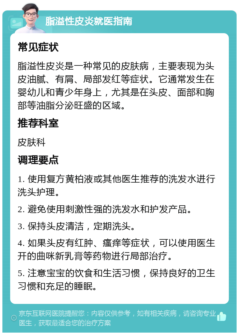 脂溢性皮炎就医指南 常见症状 脂溢性皮炎是一种常见的皮肤病，主要表现为头皮油腻、有屑、局部发红等症状。它通常发生在婴幼儿和青少年身上，尤其是在头皮、面部和胸部等油脂分泌旺盛的区域。 推荐科室 皮肤科 调理要点 1. 使用复方黄柏液或其他医生推荐的洗发水进行洗头护理。 2. 避免使用刺激性强的洗发水和护发产品。 3. 保持头皮清洁，定期洗头。 4. 如果头皮有红肿、瘙痒等症状，可以使用医生开的曲咪新乳膏等药物进行局部治疗。 5. 注意宝宝的饮食和生活习惯，保持良好的卫生习惯和充足的睡眠。