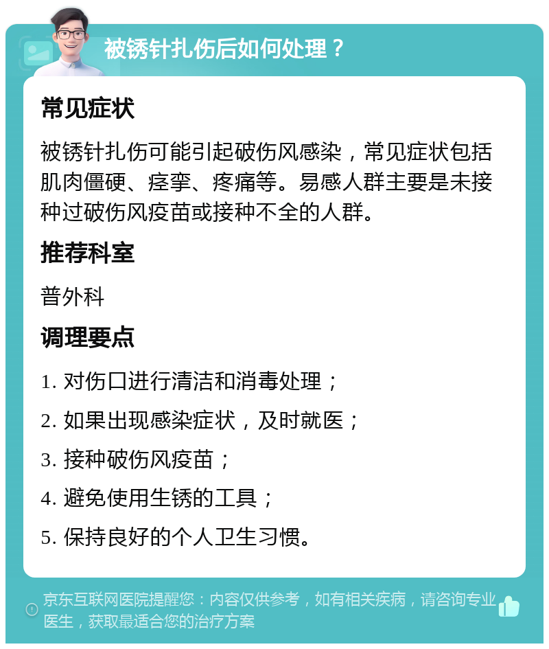 被锈针扎伤后如何处理？ 常见症状 被锈针扎伤可能引起破伤风感染，常见症状包括肌肉僵硬、痉挛、疼痛等。易感人群主要是未接种过破伤风疫苗或接种不全的人群。 推荐科室 普外科 调理要点 1. 对伤口进行清洁和消毒处理； 2. 如果出现感染症状，及时就医； 3. 接种破伤风疫苗； 4. 避免使用生锈的工具； 5. 保持良好的个人卫生习惯。