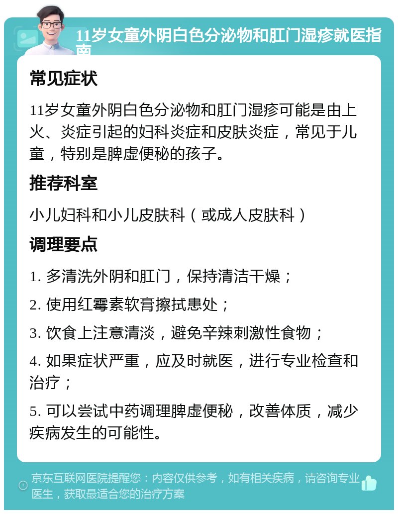 11岁女童外阴白色分泌物和肛门湿疹就医指南 常见症状 11岁女童外阴白色分泌物和肛门湿疹可能是由上火、炎症引起的妇科炎症和皮肤炎症，常见于儿童，特别是脾虚便秘的孩子。 推荐科室 小儿妇科和小儿皮肤科（或成人皮肤科） 调理要点 1. 多清洗外阴和肛门，保持清洁干燥； 2. 使用红霉素软膏擦拭患处； 3. 饮食上注意清淡，避免辛辣刺激性食物； 4. 如果症状严重，应及时就医，进行专业检查和治疗； 5. 可以尝试中药调理脾虚便秘，改善体质，减少疾病发生的可能性。