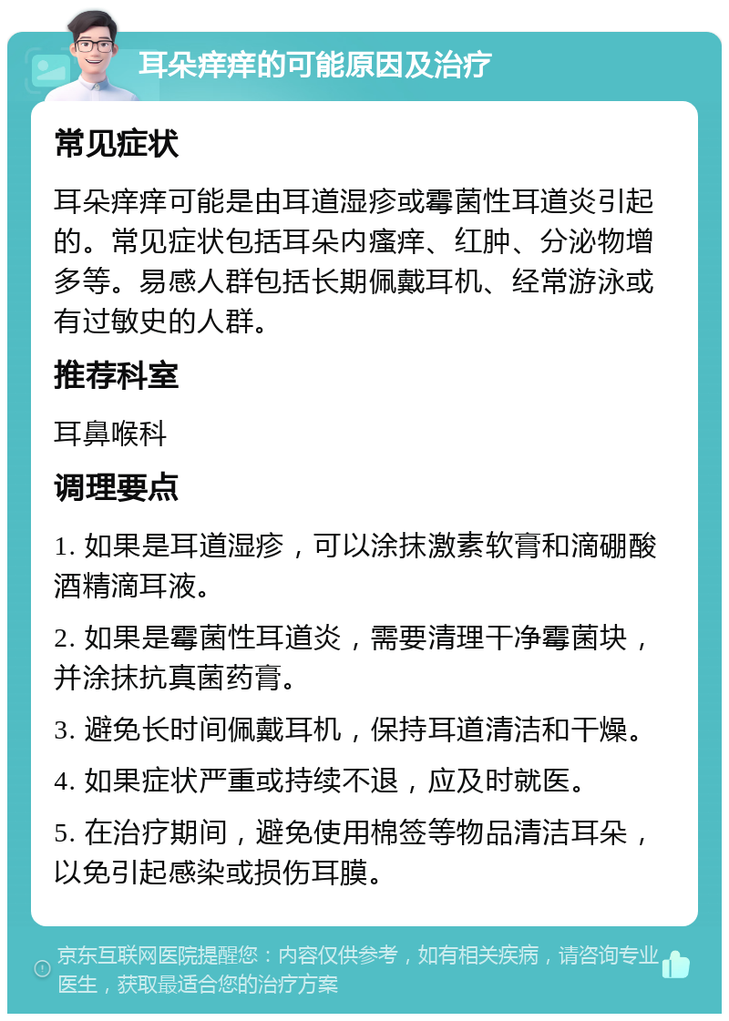 耳朵痒痒的可能原因及治疗 常见症状 耳朵痒痒可能是由耳道湿疹或霉菌性耳道炎引起的。常见症状包括耳朵内瘙痒、红肿、分泌物增多等。易感人群包括长期佩戴耳机、经常游泳或有过敏史的人群。 推荐科室 耳鼻喉科 调理要点 1. 如果是耳道湿疹，可以涂抹激素软膏和滴硼酸酒精滴耳液。 2. 如果是霉菌性耳道炎，需要清理干净霉菌块，并涂抹抗真菌药膏。 3. 避免长时间佩戴耳机，保持耳道清洁和干燥。 4. 如果症状严重或持续不退，应及时就医。 5. 在治疗期间，避免使用棉签等物品清洁耳朵，以免引起感染或损伤耳膜。