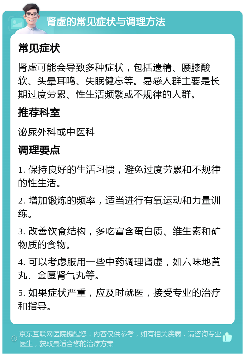 肾虚的常见症状与调理方法 常见症状 肾虚可能会导致多种症状，包括遗精、腰膝酸软、头晕耳鸣、失眠健忘等。易感人群主要是长期过度劳累、性生活频繁或不规律的人群。 推荐科室 泌尿外科或中医科 调理要点 1. 保持良好的生活习惯，避免过度劳累和不规律的性生活。 2. 增加锻炼的频率，适当进行有氧运动和力量训练。 3. 改善饮食结构，多吃富含蛋白质、维生素和矿物质的食物。 4. 可以考虑服用一些中药调理肾虚，如六味地黄丸、金匮肾气丸等。 5. 如果症状严重，应及时就医，接受专业的治疗和指导。