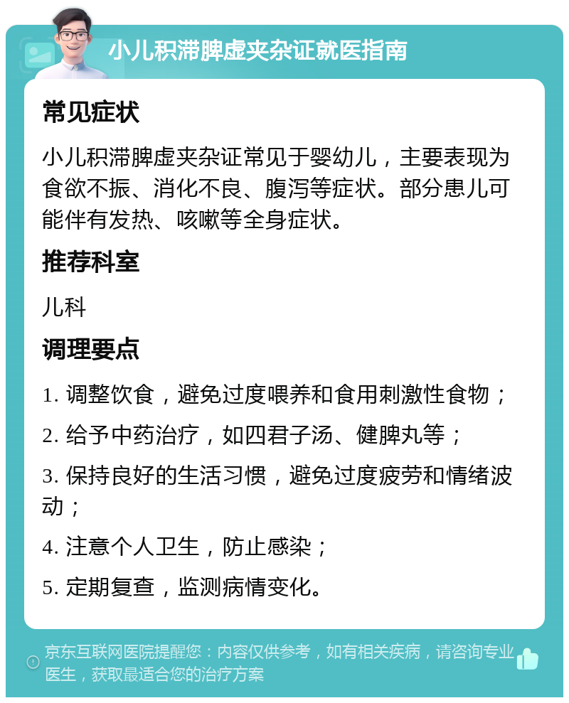 小儿积滞脾虚夹杂证就医指南 常见症状 小儿积滞脾虚夹杂证常见于婴幼儿，主要表现为食欲不振、消化不良、腹泻等症状。部分患儿可能伴有发热、咳嗽等全身症状。 推荐科室 儿科 调理要点 1. 调整饮食，避免过度喂养和食用刺激性食物； 2. 给予中药治疗，如四君子汤、健脾丸等； 3. 保持良好的生活习惯，避免过度疲劳和情绪波动； 4. 注意个人卫生，防止感染； 5. 定期复查，监测病情变化。