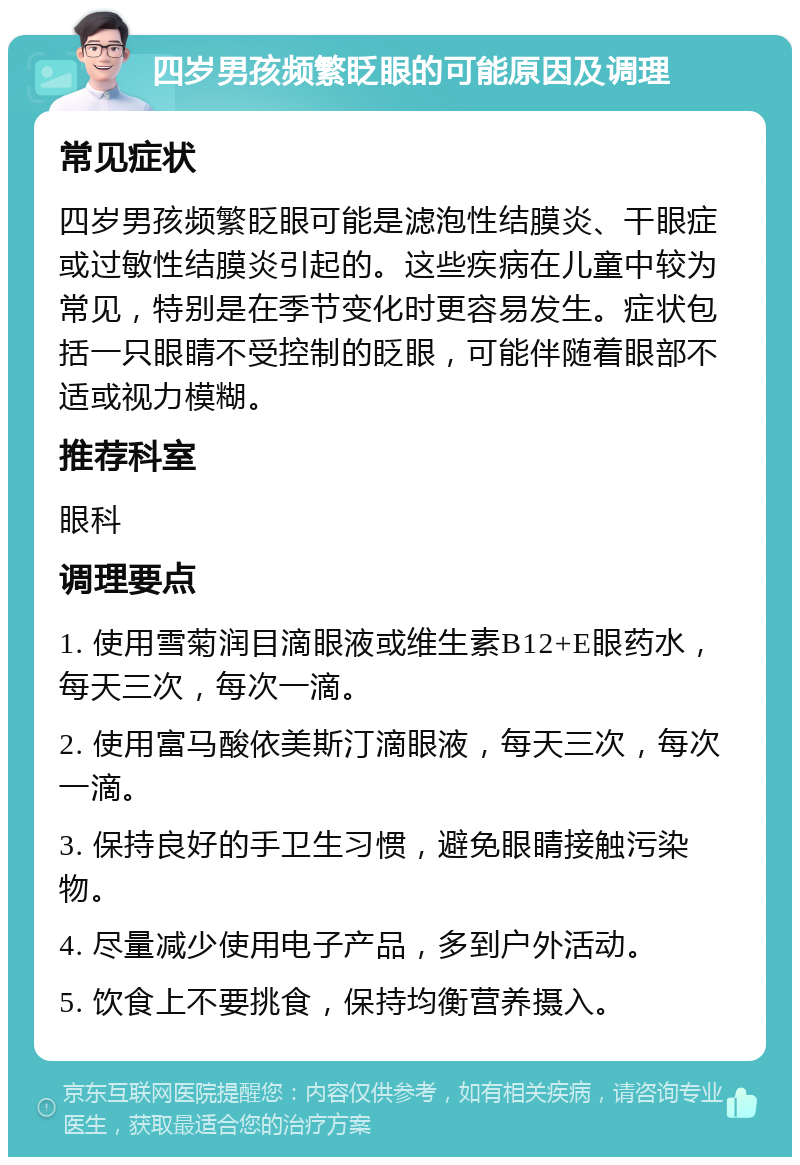 四岁男孩频繁眨眼的可能原因及调理 常见症状 四岁男孩频繁眨眼可能是滤泡性结膜炎、干眼症或过敏性结膜炎引起的。这些疾病在儿童中较为常见，特别是在季节变化时更容易发生。症状包括一只眼睛不受控制的眨眼，可能伴随着眼部不适或视力模糊。 推荐科室 眼科 调理要点 1. 使用雪菊润目滴眼液或维生素B12+E眼药水，每天三次，每次一滴。 2. 使用富马酸依美斯汀滴眼液，每天三次，每次一滴。 3. 保持良好的手卫生习惯，避免眼睛接触污染物。 4. 尽量减少使用电子产品，多到户外活动。 5. 饮食上不要挑食，保持均衡营养摄入。