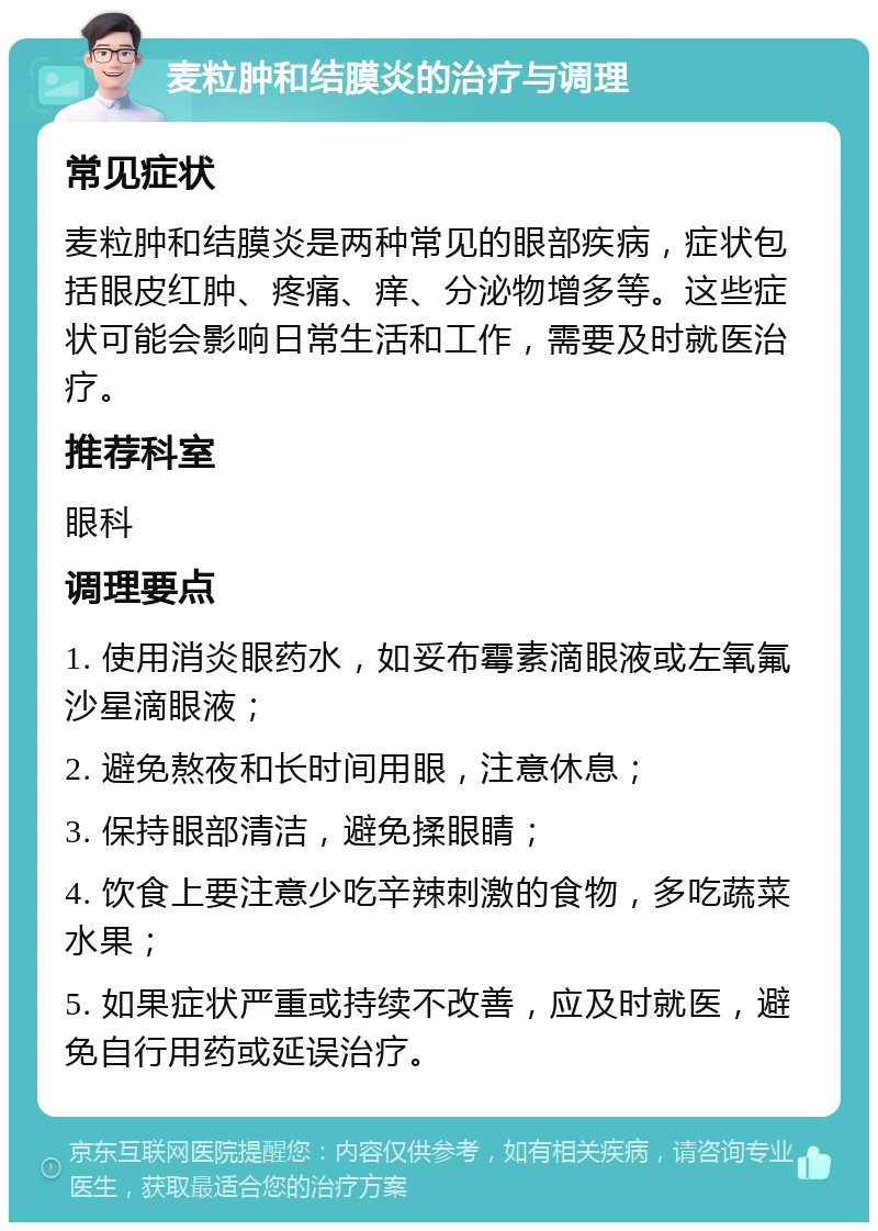 麦粒肿和结膜炎的治疗与调理 常见症状 麦粒肿和结膜炎是两种常见的眼部疾病，症状包括眼皮红肿、疼痛、痒、分泌物增多等。这些症状可能会影响日常生活和工作，需要及时就医治疗。 推荐科室 眼科 调理要点 1. 使用消炎眼药水，如妥布霉素滴眼液或左氧氟沙星滴眼液； 2. 避免熬夜和长时间用眼，注意休息； 3. 保持眼部清洁，避免揉眼睛； 4. 饮食上要注意少吃辛辣刺激的食物，多吃蔬菜水果； 5. 如果症状严重或持续不改善，应及时就医，避免自行用药或延误治疗。