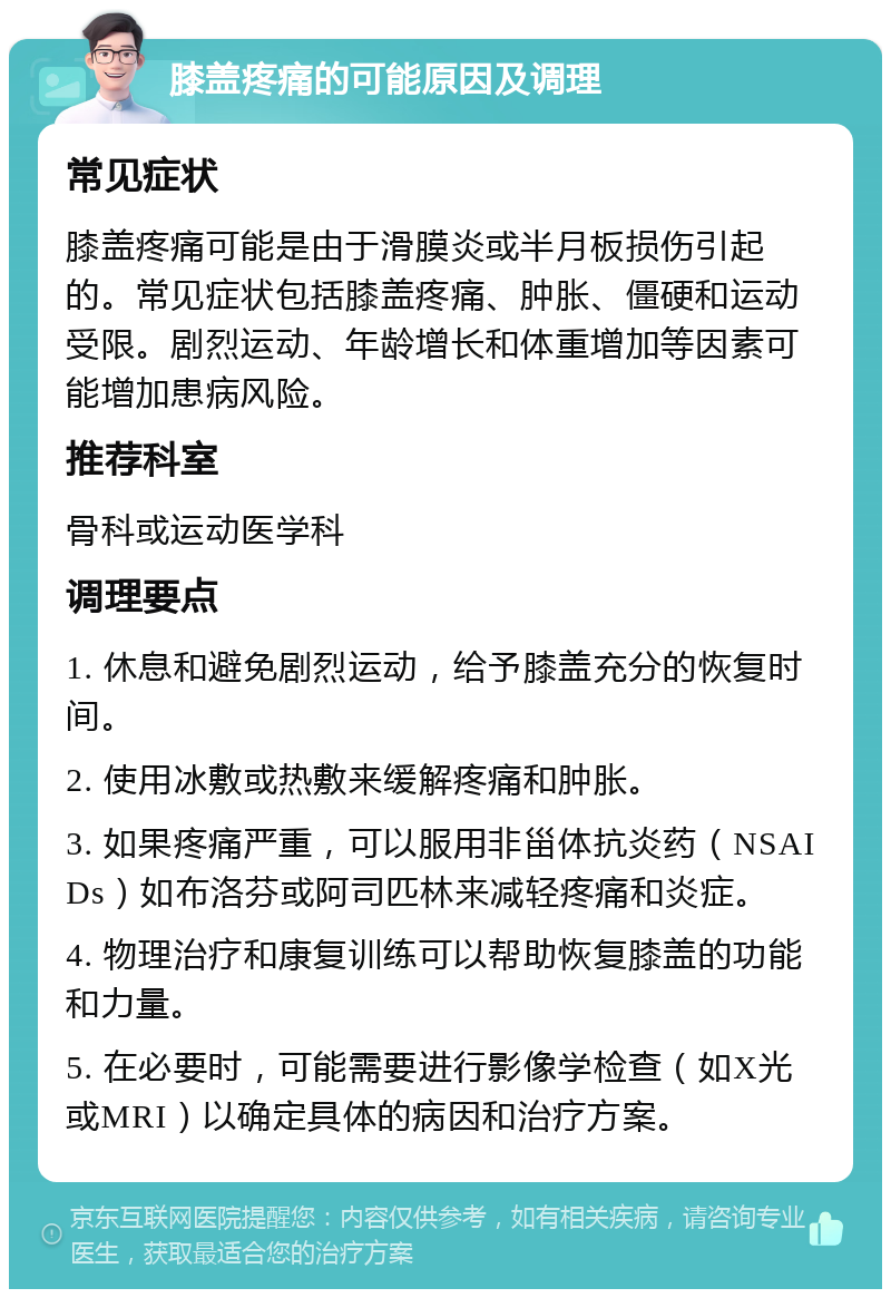 膝盖疼痛的可能原因及调理 常见症状 膝盖疼痛可能是由于滑膜炎或半月板损伤引起的。常见症状包括膝盖疼痛、肿胀、僵硬和运动受限。剧烈运动、年龄增长和体重增加等因素可能增加患病风险。 推荐科室 骨科或运动医学科 调理要点 1. 休息和避免剧烈运动，给予膝盖充分的恢复时间。 2. 使用冰敷或热敷来缓解疼痛和肿胀。 3. 如果疼痛严重，可以服用非甾体抗炎药（NSAIDs）如布洛芬或阿司匹林来减轻疼痛和炎症。 4. 物理治疗和康复训练可以帮助恢复膝盖的功能和力量。 5. 在必要时，可能需要进行影像学检查（如X光或MRI）以确定具体的病因和治疗方案。