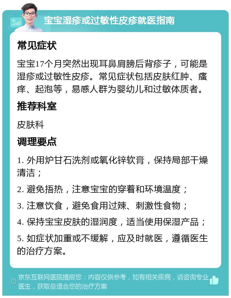 宝宝湿疹或过敏性皮疹就医指南 常见症状 宝宝17个月突然出现耳鼻肩膀后背疹子，可能是湿疹或过敏性皮疹。常见症状包括皮肤红肿、瘙痒、起泡等，易感人群为婴幼儿和过敏体质者。 推荐科室 皮肤科 调理要点 1. 外用炉甘石洗剂或氧化锌软膏，保持局部干燥清洁； 2. 避免捂热，注意宝宝的穿着和环境温度； 3. 注意饮食，避免食用过辣、刺激性食物； 4. 保持宝宝皮肤的湿润度，适当使用保湿产品； 5. 如症状加重或不缓解，应及时就医，遵循医生的治疗方案。