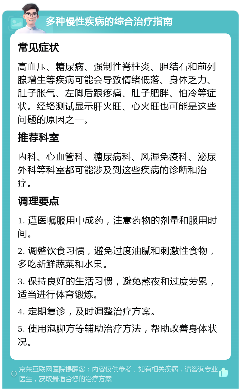 多种慢性疾病的综合治疗指南 常见症状 高血压、糖尿病、强制性脊柱炎、胆结石和前列腺增生等疾病可能会导致情绪低落、身体乏力、肚子胀气、左脚后跟疼痛、肚子肥胖、怕冷等症状。经络测试显示肝火旺、心火旺也可能是这些问题的原因之一。 推荐科室 内科、心血管科、糖尿病科、风湿免疫科、泌尿外科等科室都可能涉及到这些疾病的诊断和治疗。 调理要点 1. 遵医嘱服用中成药，注意药物的剂量和服用时间。 2. 调整饮食习惯，避免过度油腻和刺激性食物，多吃新鲜蔬菜和水果。 3. 保持良好的生活习惯，避免熬夜和过度劳累，适当进行体育锻炼。 4. 定期复诊，及时调整治疗方案。 5. 使用泡脚方等辅助治疗方法，帮助改善身体状况。