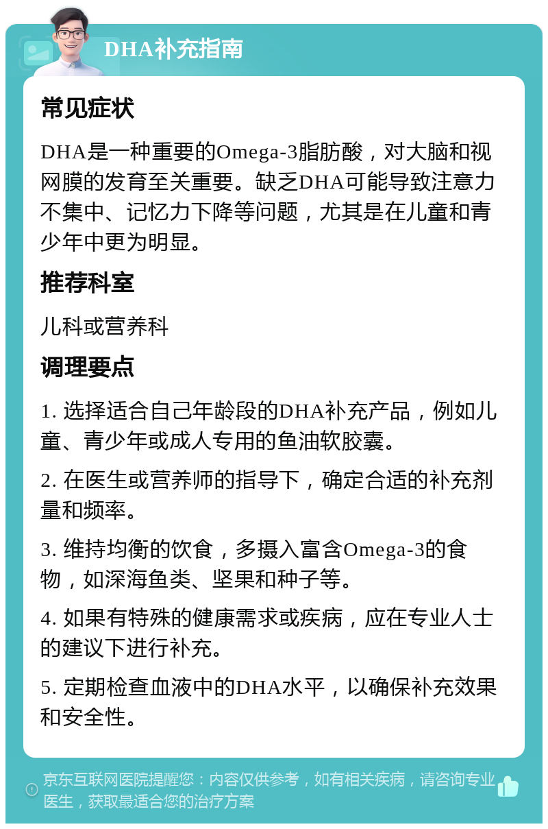 DHA补充指南 常见症状 DHA是一种重要的Omega-3脂肪酸，对大脑和视网膜的发育至关重要。缺乏DHA可能导致注意力不集中、记忆力下降等问题，尤其是在儿童和青少年中更为明显。 推荐科室 儿科或营养科 调理要点 1. 选择适合自己年龄段的DHA补充产品，例如儿童、青少年或成人专用的鱼油软胶囊。 2. 在医生或营养师的指导下，确定合适的补充剂量和频率。 3. 维持均衡的饮食，多摄入富含Omega-3的食物，如深海鱼类、坚果和种子等。 4. 如果有特殊的健康需求或疾病，应在专业人士的建议下进行补充。 5. 定期检查血液中的DHA水平，以确保补充效果和安全性。