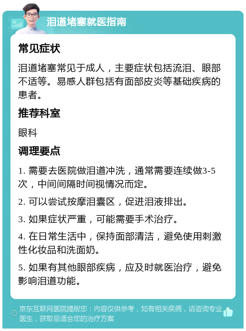 泪道堵塞就医指南 常见症状 泪道堵塞常见于成人，主要症状包括流泪、眼部不适等。易感人群包括有面部皮炎等基础疾病的患者。 推荐科室 眼科 调理要点 1. 需要去医院做泪道冲洗，通常需要连续做3-5次，中间间隔时间视情况而定。 2. 可以尝试按摩泪囊区，促进泪液排出。 3. 如果症状严重，可能需要手术治疗。 4. 在日常生活中，保持面部清洁，避免使用刺激性化妆品和洗面奶。 5. 如果有其他眼部疾病，应及时就医治疗，避免影响泪道功能。