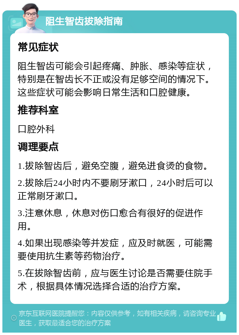 阻生智齿拔除指南 常见症状 阻生智齿可能会引起疼痛、肿胀、感染等症状，特别是在智齿长不正或没有足够空间的情况下。这些症状可能会影响日常生活和口腔健康。 推荐科室 口腔外科 调理要点 1.拔除智齿后，避免空腹，避免进食烫的食物。 2.拔除后24小时内不要刷牙漱口，24小时后可以正常刷牙漱口。 3.注意休息，休息对伤口愈合有很好的促进作用。 4.如果出现感染等并发症，应及时就医，可能需要使用抗生素等药物治疗。 5.在拔除智齿前，应与医生讨论是否需要住院手术，根据具体情况选择合适的治疗方案。