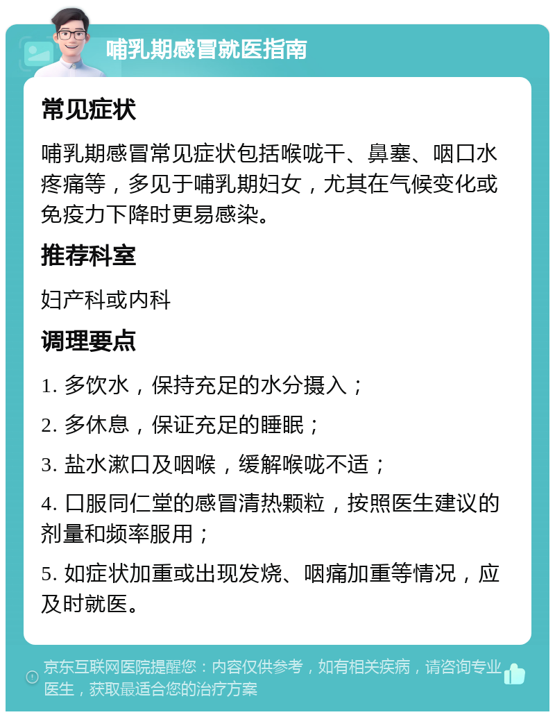 哺乳期感冒就医指南 常见症状 哺乳期感冒常见症状包括喉咙干、鼻塞、咽口水疼痛等，多见于哺乳期妇女，尤其在气候变化或免疫力下降时更易感染。 推荐科室 妇产科或内科 调理要点 1. 多饮水，保持充足的水分摄入； 2. 多休息，保证充足的睡眠； 3. 盐水漱口及咽喉，缓解喉咙不适； 4. 口服同仁堂的感冒清热颗粒，按照医生建议的剂量和频率服用； 5. 如症状加重或出现发烧、咽痛加重等情况，应及时就医。