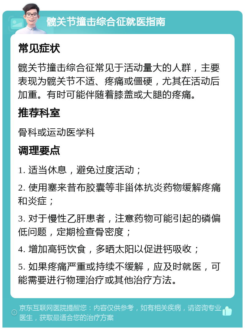 髋关节撞击综合征就医指南 常见症状 髋关节撞击综合征常见于活动量大的人群，主要表现为髋关节不适、疼痛或僵硬，尤其在活动后加重。有时可能伴随着膝盖或大腿的疼痛。 推荐科室 骨科或运动医学科 调理要点 1. 适当休息，避免过度活动； 2. 使用塞来昔布胶囊等非甾体抗炎药物缓解疼痛和炎症； 3. 对于慢性乙肝患者，注意药物可能引起的磷偏低问题，定期检查骨密度； 4. 增加高钙饮食，多晒太阳以促进钙吸收； 5. 如果疼痛严重或持续不缓解，应及时就医，可能需要进行物理治疗或其他治疗方法。