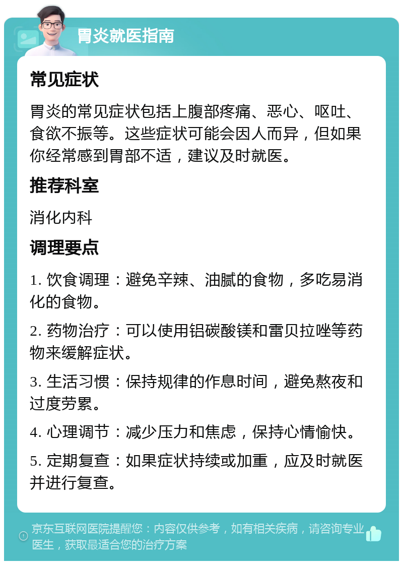 胃炎就医指南 常见症状 胃炎的常见症状包括上腹部疼痛、恶心、呕吐、食欲不振等。这些症状可能会因人而异，但如果你经常感到胃部不适，建议及时就医。 推荐科室 消化内科 调理要点 1. 饮食调理：避免辛辣、油腻的食物，多吃易消化的食物。 2. 药物治疗：可以使用铝碳酸镁和雷贝拉唑等药物来缓解症状。 3. 生活习惯：保持规律的作息时间，避免熬夜和过度劳累。 4. 心理调节：减少压力和焦虑，保持心情愉快。 5. 定期复查：如果症状持续或加重，应及时就医并进行复查。