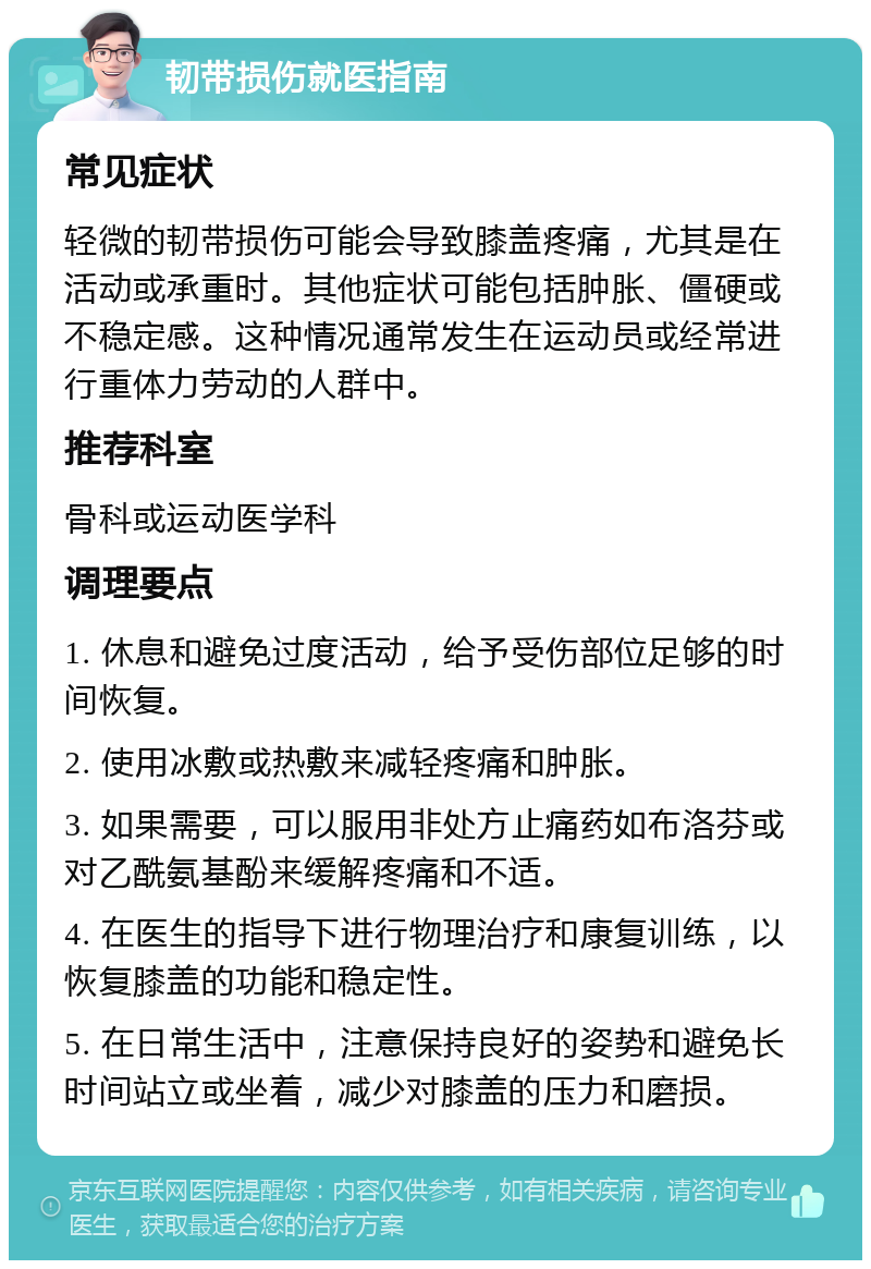 韧带损伤就医指南 常见症状 轻微的韧带损伤可能会导致膝盖疼痛，尤其是在活动或承重时。其他症状可能包括肿胀、僵硬或不稳定感。这种情况通常发生在运动员或经常进行重体力劳动的人群中。 推荐科室 骨科或运动医学科 调理要点 1. 休息和避免过度活动，给予受伤部位足够的时间恢复。 2. 使用冰敷或热敷来减轻疼痛和肿胀。 3. 如果需要，可以服用非处方止痛药如布洛芬或对乙酰氨基酚来缓解疼痛和不适。 4. 在医生的指导下进行物理治疗和康复训练，以恢复膝盖的功能和稳定性。 5. 在日常生活中，注意保持良好的姿势和避免长时间站立或坐着，减少对膝盖的压力和磨损。