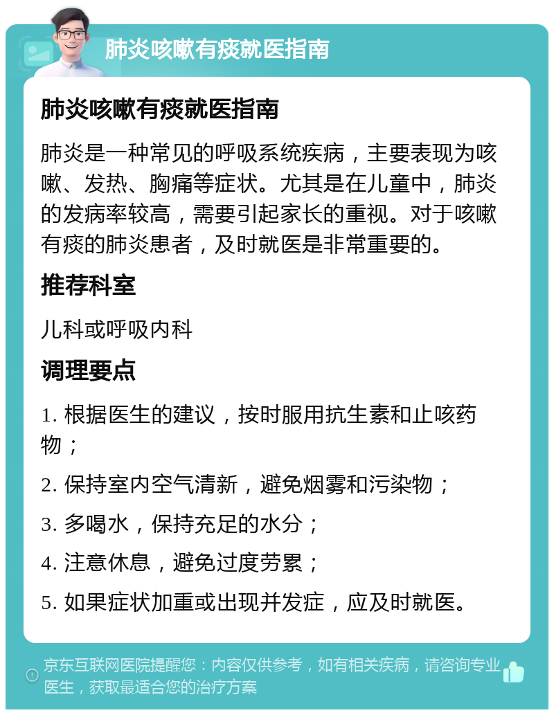 肺炎咳嗽有痰就医指南 肺炎咳嗽有痰就医指南 肺炎是一种常见的呼吸系统疾病，主要表现为咳嗽、发热、胸痛等症状。尤其是在儿童中，肺炎的发病率较高，需要引起家长的重视。对于咳嗽有痰的肺炎患者，及时就医是非常重要的。 推荐科室 儿科或呼吸内科 调理要点 1. 根据医生的建议，按时服用抗生素和止咳药物； 2. 保持室内空气清新，避免烟雾和污染物； 3. 多喝水，保持充足的水分； 4. 注意休息，避免过度劳累； 5. 如果症状加重或出现并发症，应及时就医。