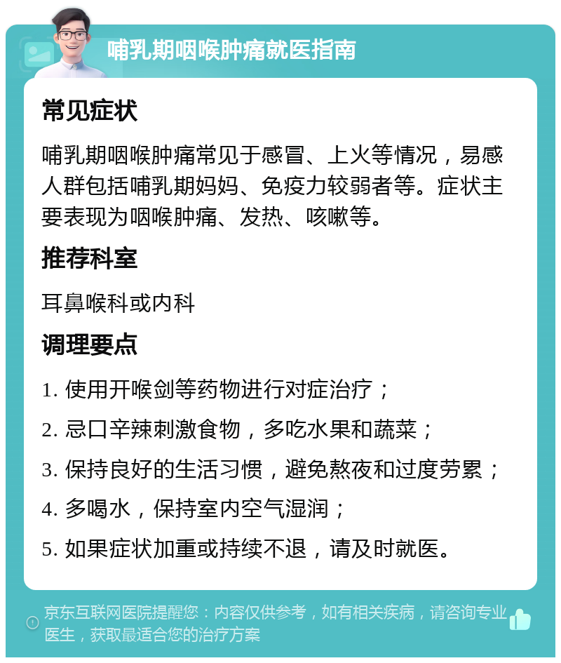 哺乳期咽喉肿痛就医指南 常见症状 哺乳期咽喉肿痛常见于感冒、上火等情况，易感人群包括哺乳期妈妈、免疫力较弱者等。症状主要表现为咽喉肿痛、发热、咳嗽等。 推荐科室 耳鼻喉科或内科 调理要点 1. 使用开喉剑等药物进行对症治疗； 2. 忌口辛辣刺激食物，多吃水果和蔬菜； 3. 保持良好的生活习惯，避免熬夜和过度劳累； 4. 多喝水，保持室内空气湿润； 5. 如果症状加重或持续不退，请及时就医。