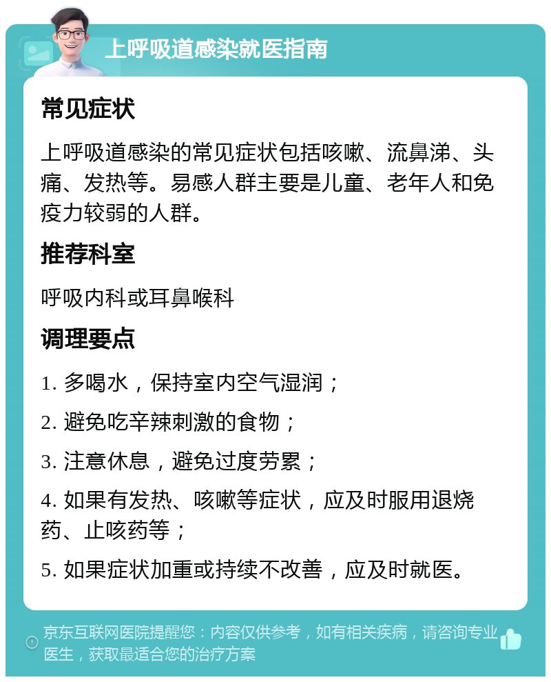 上呼吸道感染就医指南 常见症状 上呼吸道感染的常见症状包括咳嗽、流鼻涕、头痛、发热等。易感人群主要是儿童、老年人和免疫力较弱的人群。 推荐科室 呼吸内科或耳鼻喉科 调理要点 1. 多喝水，保持室内空气湿润； 2. 避免吃辛辣刺激的食物； 3. 注意休息，避免过度劳累； 4. 如果有发热、咳嗽等症状，应及时服用退烧药、止咳药等； 5. 如果症状加重或持续不改善，应及时就医。