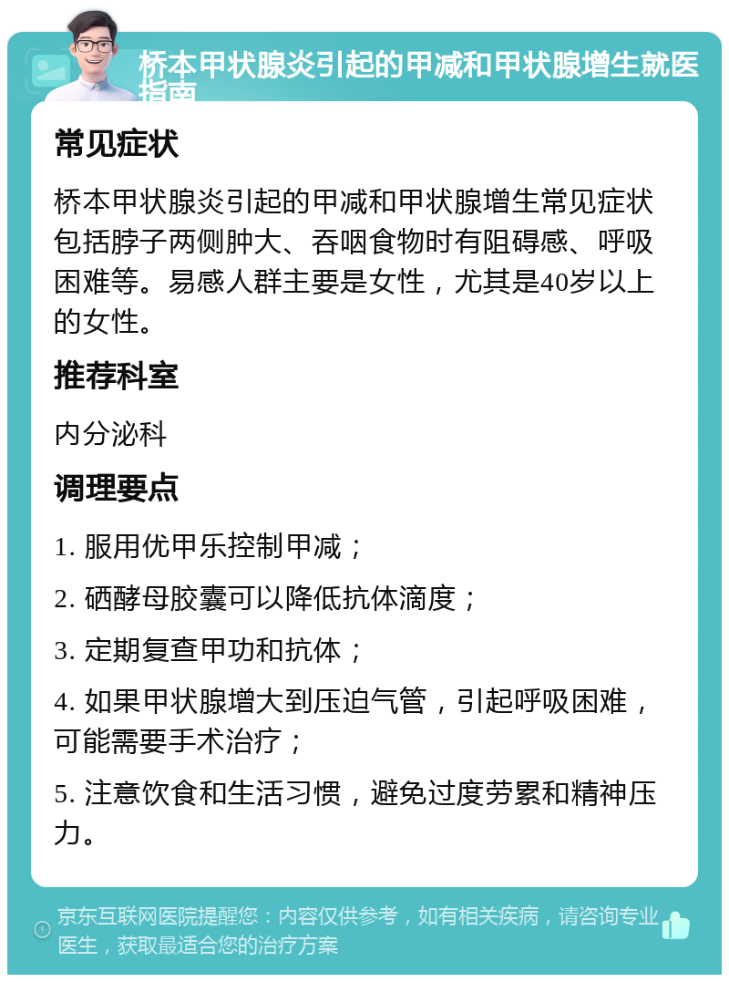 桥本甲状腺炎引起的甲减和甲状腺增生就医指南 常见症状 桥本甲状腺炎引起的甲减和甲状腺增生常见症状包括脖子两侧肿大、吞咽食物时有阻碍感、呼吸困难等。易感人群主要是女性，尤其是40岁以上的女性。 推荐科室 内分泌科 调理要点 1. 服用优甲乐控制甲减； 2. 硒酵母胶囊可以降低抗体滴度； 3. 定期复查甲功和抗体； 4. 如果甲状腺增大到压迫气管，引起呼吸困难，可能需要手术治疗； 5. 注意饮食和生活习惯，避免过度劳累和精神压力。