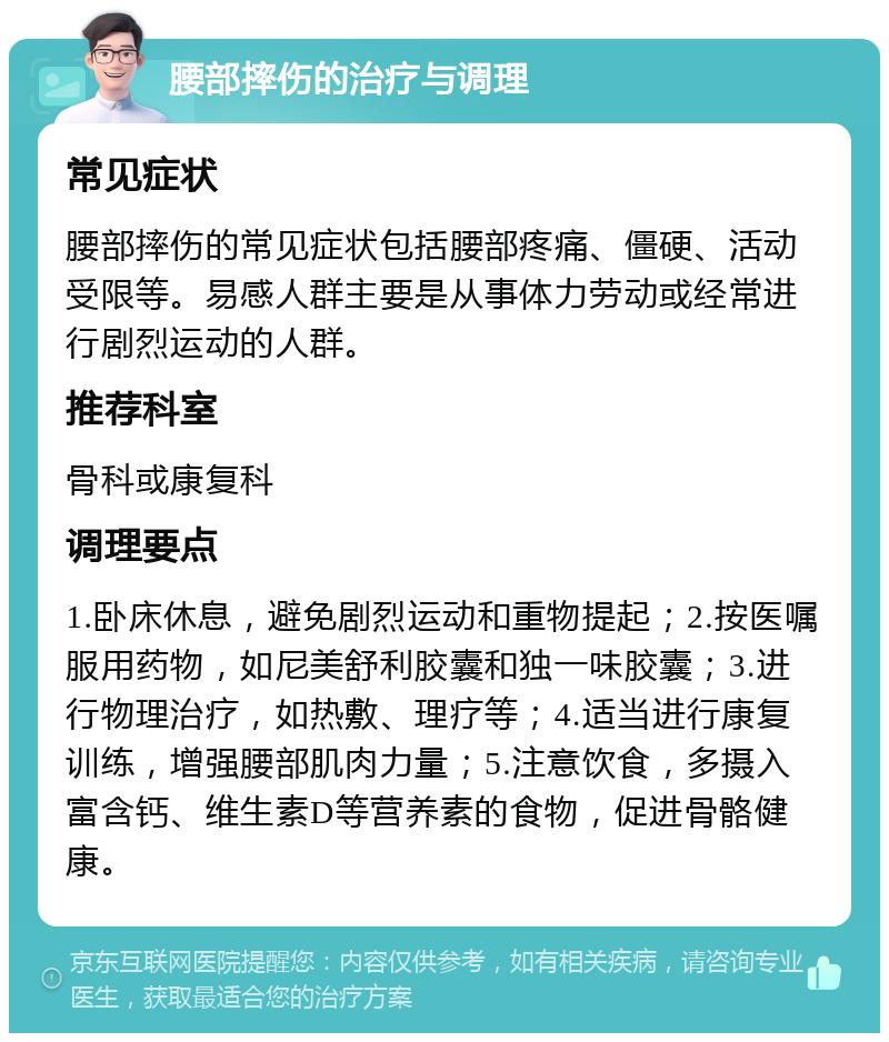 腰部摔伤的治疗与调理 常见症状 腰部摔伤的常见症状包括腰部疼痛、僵硬、活动受限等。易感人群主要是从事体力劳动或经常进行剧烈运动的人群。 推荐科室 骨科或康复科 调理要点 1.卧床休息，避免剧烈运动和重物提起；2.按医嘱服用药物，如尼美舒利胶囊和独一味胶囊；3.进行物理治疗，如热敷、理疗等；4.适当进行康复训练，增强腰部肌肉力量；5.注意饮食，多摄入富含钙、维生素D等营养素的食物，促进骨骼健康。