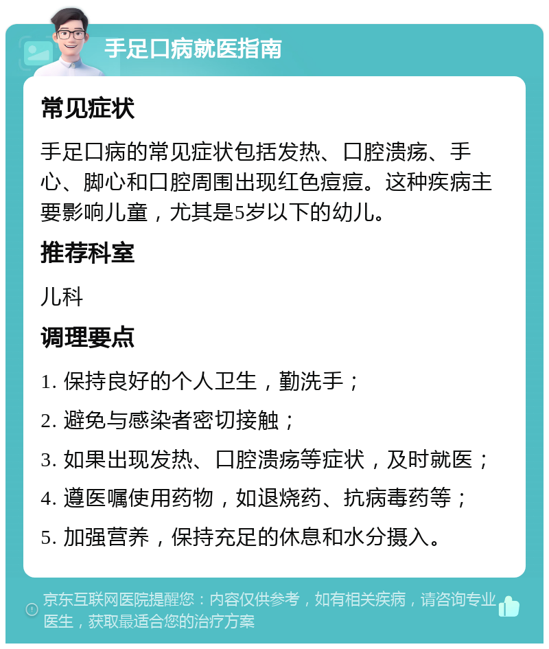 手足口病就医指南 常见症状 手足口病的常见症状包括发热、口腔溃疡、手心、脚心和口腔周围出现红色痘痘。这种疾病主要影响儿童，尤其是5岁以下的幼儿。 推荐科室 儿科 调理要点 1. 保持良好的个人卫生，勤洗手； 2. 避免与感染者密切接触； 3. 如果出现发热、口腔溃疡等症状，及时就医； 4. 遵医嘱使用药物，如退烧药、抗病毒药等； 5. 加强营养，保持充足的休息和水分摄入。