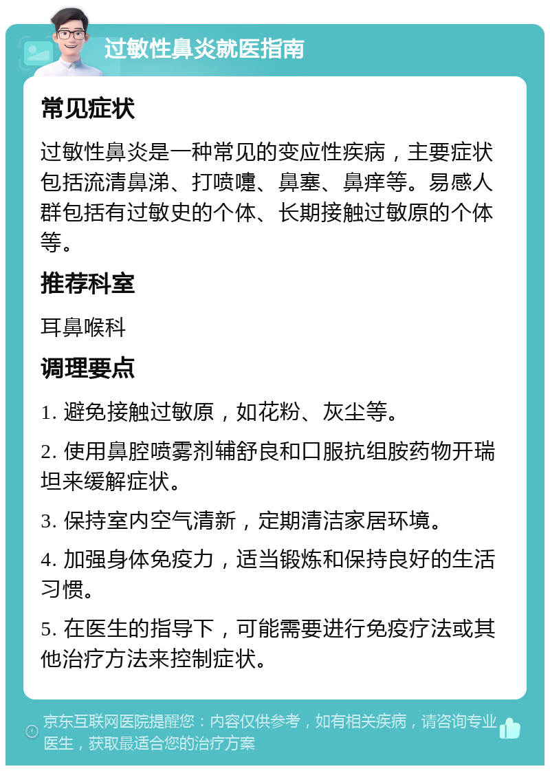 过敏性鼻炎就医指南 常见症状 过敏性鼻炎是一种常见的变应性疾病，主要症状包括流清鼻涕、打喷嚏、鼻塞、鼻痒等。易感人群包括有过敏史的个体、长期接触过敏原的个体等。 推荐科室 耳鼻喉科 调理要点 1. 避免接触过敏原，如花粉、灰尘等。 2. 使用鼻腔喷雾剂辅舒良和口服抗组胺药物开瑞坦来缓解症状。 3. 保持室内空气清新，定期清洁家居环境。 4. 加强身体免疫力，适当锻炼和保持良好的生活习惯。 5. 在医生的指导下，可能需要进行免疫疗法或其他治疗方法来控制症状。