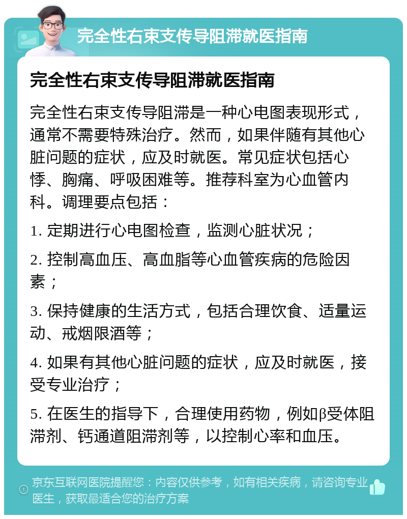 完全性右束支传导阻滞就医指南 完全性右束支传导阻滞就医指南 完全性右束支传导阻滞是一种心电图表现形式，通常不需要特殊治疗。然而，如果伴随有其他心脏问题的症状，应及时就医。常见症状包括心悸、胸痛、呼吸困难等。推荐科室为心血管内科。调理要点包括： 1. 定期进行心电图检查，监测心脏状况； 2. 控制高血压、高血脂等心血管疾病的危险因素； 3. 保持健康的生活方式，包括合理饮食、适量运动、戒烟限酒等； 4. 如果有其他心脏问题的症状，应及时就医，接受专业治疗； 5. 在医生的指导下，合理使用药物，例如β受体阻滞剂、钙通道阻滞剂等，以控制心率和血压。