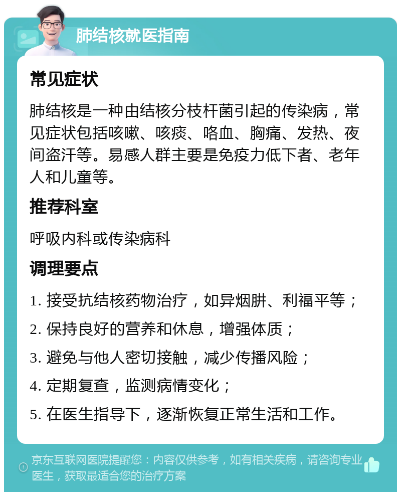 肺结核就医指南 常见症状 肺结核是一种由结核分枝杆菌引起的传染病，常见症状包括咳嗽、咳痰、咯血、胸痛、发热、夜间盗汗等。易感人群主要是免疫力低下者、老年人和儿童等。 推荐科室 呼吸内科或传染病科 调理要点 1. 接受抗结核药物治疗，如异烟肼、利福平等； 2. 保持良好的营养和休息，增强体质； 3. 避免与他人密切接触，减少传播风险； 4. 定期复查，监测病情变化； 5. 在医生指导下，逐渐恢复正常生活和工作。