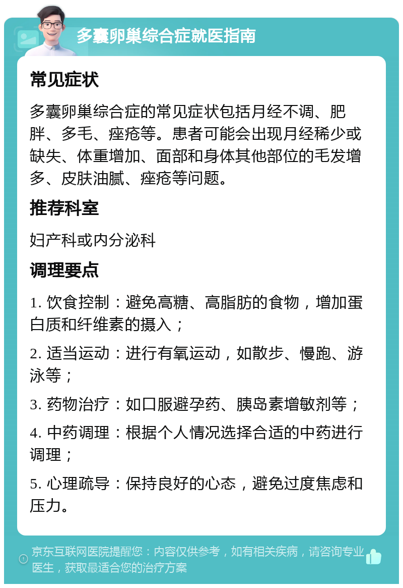 多囊卵巢综合症就医指南 常见症状 多囊卵巢综合症的常见症状包括月经不调、肥胖、多毛、痤疮等。患者可能会出现月经稀少或缺失、体重增加、面部和身体其他部位的毛发增多、皮肤油腻、痤疮等问题。 推荐科室 妇产科或内分泌科 调理要点 1. 饮食控制：避免高糖、高脂肪的食物，增加蛋白质和纤维素的摄入； 2. 适当运动：进行有氧运动，如散步、慢跑、游泳等； 3. 药物治疗：如口服避孕药、胰岛素增敏剂等； 4. 中药调理：根据个人情况选择合适的中药进行调理； 5. 心理疏导：保持良好的心态，避免过度焦虑和压力。