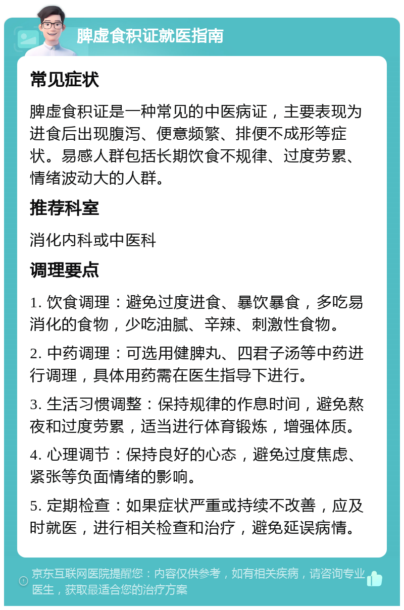 脾虚食积证就医指南 常见症状 脾虚食积证是一种常见的中医病证，主要表现为进食后出现腹泻、便意频繁、排便不成形等症状。易感人群包括长期饮食不规律、过度劳累、情绪波动大的人群。 推荐科室 消化内科或中医科 调理要点 1. 饮食调理：避免过度进食、暴饮暴食，多吃易消化的食物，少吃油腻、辛辣、刺激性食物。 2. 中药调理：可选用健脾丸、四君子汤等中药进行调理，具体用药需在医生指导下进行。 3. 生活习惯调整：保持规律的作息时间，避免熬夜和过度劳累，适当进行体育锻炼，增强体质。 4. 心理调节：保持良好的心态，避免过度焦虑、紧张等负面情绪的影响。 5. 定期检查：如果症状严重或持续不改善，应及时就医，进行相关检查和治疗，避免延误病情。