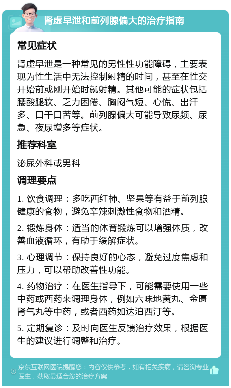 肾虚早泄和前列腺偏大的治疗指南 常见症状 肾虚早泄是一种常见的男性性功能障碍，主要表现为性生活中无法控制射精的时间，甚至在性交开始前或刚开始时就射精。其他可能的症状包括腰酸腿软、乏力困倦、胸闷气短、心慌、出汗多、口干口苦等。前列腺偏大可能导致尿频、尿急、夜尿增多等症状。 推荐科室 泌尿外科或男科 调理要点 1. 饮食调理：多吃西红柿、坚果等有益于前列腺健康的食物，避免辛辣刺激性食物和酒精。 2. 锻炼身体：适当的体育锻炼可以增强体质，改善血液循环，有助于缓解症状。 3. 心理调节：保持良好的心态，避免过度焦虑和压力，可以帮助改善性功能。 4. 药物治疗：在医生指导下，可能需要使用一些中药或西药来调理身体，例如六味地黄丸、金匮肾气丸等中药，或者西药如达泊西汀等。 5. 定期复诊：及时向医生反馈治疗效果，根据医生的建议进行调整和治疗。