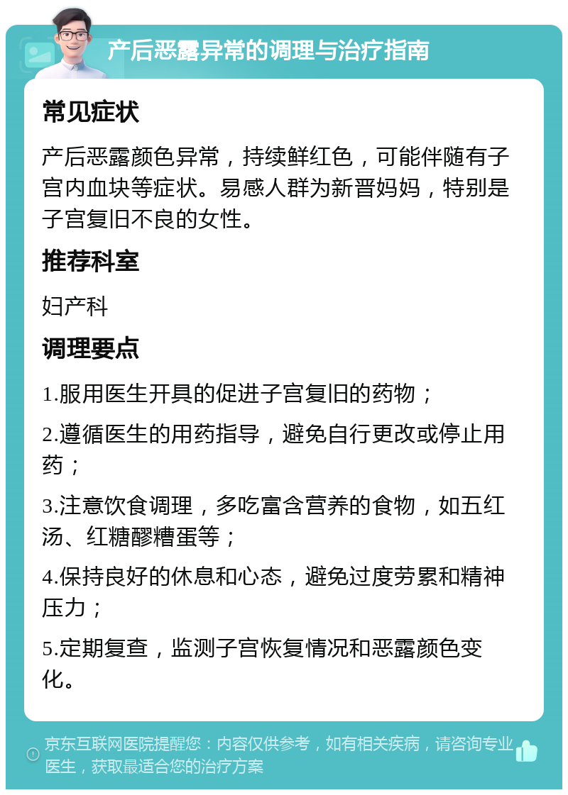 产后恶露异常的调理与治疗指南 常见症状 产后恶露颜色异常，持续鲜红色，可能伴随有子宫内血块等症状。易感人群为新晋妈妈，特别是子宫复旧不良的女性。 推荐科室 妇产科 调理要点 1.服用医生开具的促进子宫复旧的药物； 2.遵循医生的用药指导，避免自行更改或停止用药； 3.注意饮食调理，多吃富含营养的食物，如五红汤、红糖醪糟蛋等； 4.保持良好的休息和心态，避免过度劳累和精神压力； 5.定期复查，监测子宫恢复情况和恶露颜色变化。