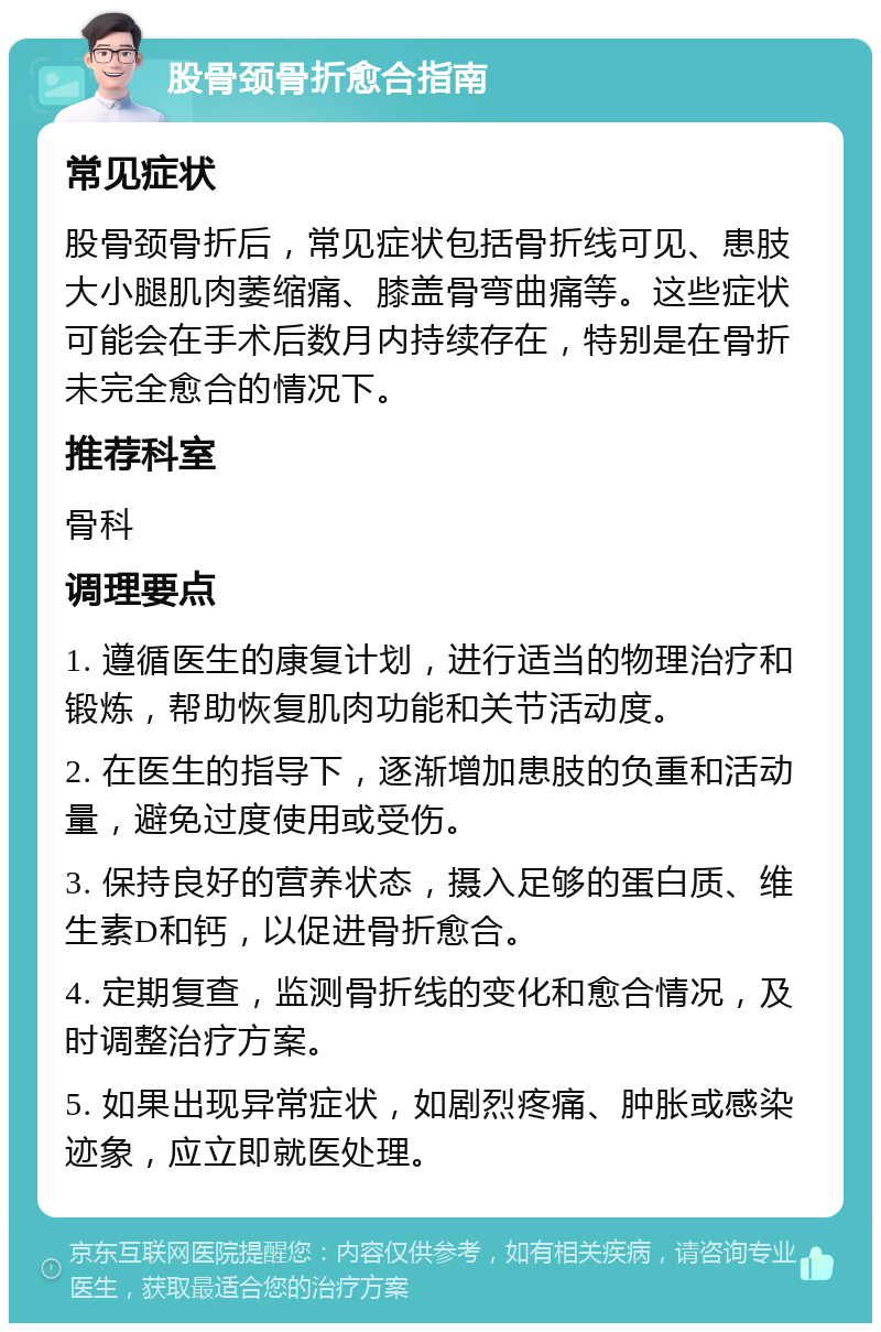 股骨颈骨折愈合指南 常见症状 股骨颈骨折后，常见症状包括骨折线可见、患肢大小腿肌肉萎缩痛、膝盖骨弯曲痛等。这些症状可能会在手术后数月内持续存在，特别是在骨折未完全愈合的情况下。 推荐科室 骨科 调理要点 1. 遵循医生的康复计划，进行适当的物理治疗和锻炼，帮助恢复肌肉功能和关节活动度。 2. 在医生的指导下，逐渐增加患肢的负重和活动量，避免过度使用或受伤。 3. 保持良好的营养状态，摄入足够的蛋白质、维生素D和钙，以促进骨折愈合。 4. 定期复查，监测骨折线的变化和愈合情况，及时调整治疗方案。 5. 如果出现异常症状，如剧烈疼痛、肿胀或感染迹象，应立即就医处理。