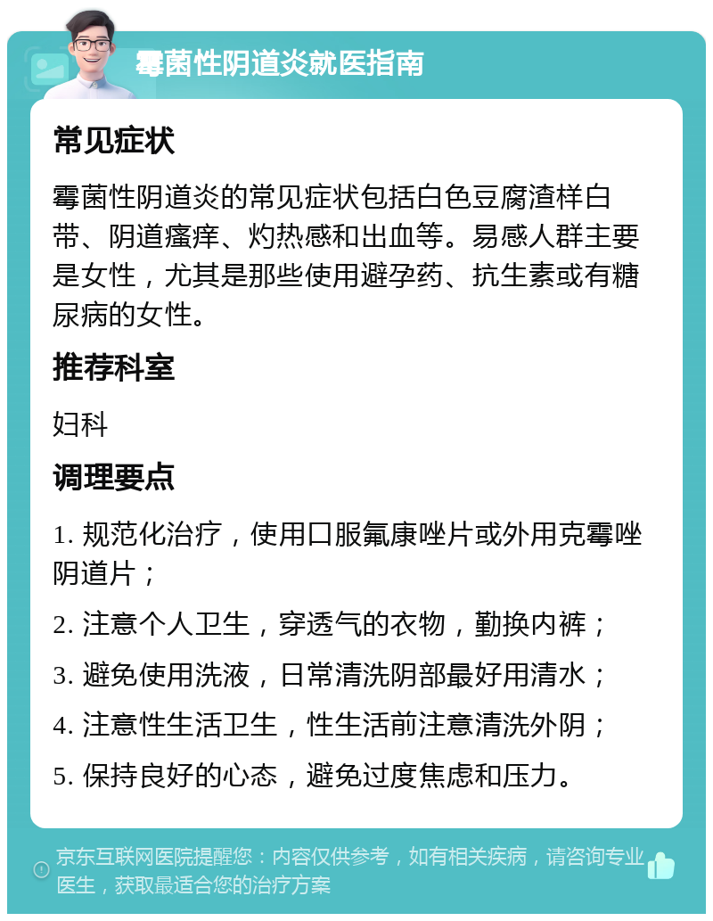 霉菌性阴道炎就医指南 常见症状 霉菌性阴道炎的常见症状包括白色豆腐渣样白带、阴道瘙痒、灼热感和出血等。易感人群主要是女性，尤其是那些使用避孕药、抗生素或有糖尿病的女性。 推荐科室 妇科 调理要点 1. 规范化治疗，使用口服氟康唑片或外用克霉唑阴道片； 2. 注意个人卫生，穿透气的衣物，勤换内裤； 3. 避免使用洗液，日常清洗阴部最好用清水； 4. 注意性生活卫生，性生活前注意清洗外阴； 5. 保持良好的心态，避免过度焦虑和压力。