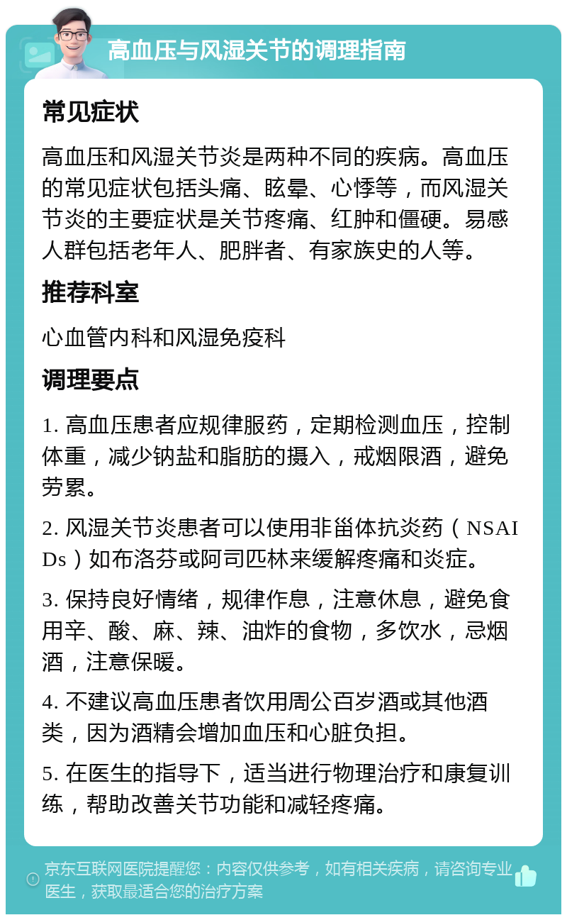 高血压与风湿关节的调理指南 常见症状 高血压和风湿关节炎是两种不同的疾病。高血压的常见症状包括头痛、眩晕、心悸等，而风湿关节炎的主要症状是关节疼痛、红肿和僵硬。易感人群包括老年人、肥胖者、有家族史的人等。 推荐科室 心血管内科和风湿免疫科 调理要点 1. 高血压患者应规律服药，定期检测血压，控制体重，减少钠盐和脂肪的摄入，戒烟限酒，避免劳累。 2. 风湿关节炎患者可以使用非甾体抗炎药（NSAIDs）如布洛芬或阿司匹林来缓解疼痛和炎症。 3. 保持良好情绪，规律作息，注意休息，避免食用辛、酸、麻、辣、油炸的食物，多饮水，忌烟酒，注意保暖。 4. 不建议高血压患者饮用周公百岁酒或其他酒类，因为酒精会增加血压和心脏负担。 5. 在医生的指导下，适当进行物理治疗和康复训练，帮助改善关节功能和减轻疼痛。