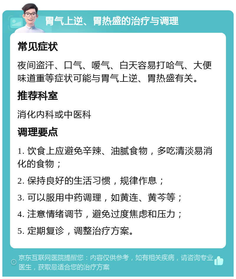 胃气上逆、胃热盛的治疗与调理 常见症状 夜间盗汗、口气、嗳气、白天容易打哈气、大便味道重等症状可能与胃气上逆、胃热盛有关。 推荐科室 消化内科或中医科 调理要点 1. 饮食上应避免辛辣、油腻食物，多吃清淡易消化的食物； 2. 保持良好的生活习惯，规律作息； 3. 可以服用中药调理，如黄连、黄芩等； 4. 注意情绪调节，避免过度焦虑和压力； 5. 定期复诊，调整治疗方案。